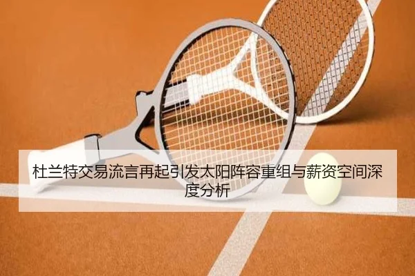 杜兰特交易流言再起引发太阳阵容重组与薪资空间深度分析
